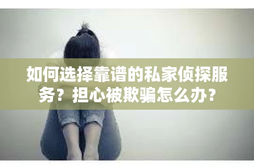 如何选择靠谱的私家侦探服务？担心被欺骗怎么办？