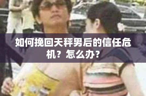 如何挽回天秤男后的信任危机？怎么办？