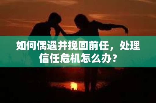 如何偶遇并挽回前任，处理信任危机怎么办？