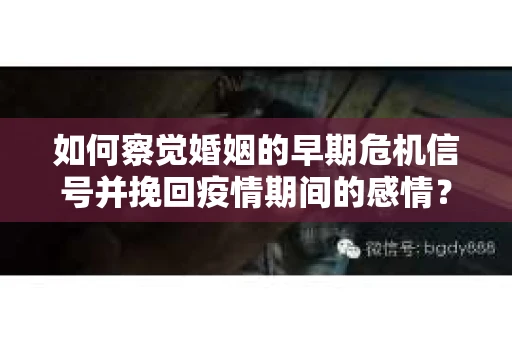 如何察觉婚姻的早期危机信号并挽回疫情期间的感情？