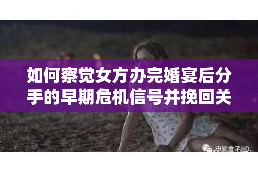 如何察觉女方办完婚宴后分手的早期危机信号并挽回关系？