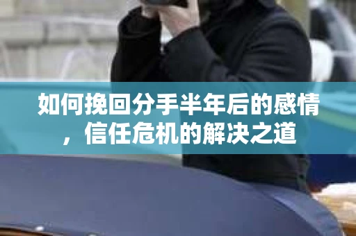 如何挽回分手半年后的感情，信任危机的解决之道