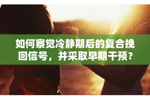 如何察觉冷静期后的复合挽回信号，并采取早期干预？