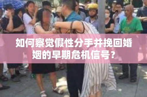 如何察觉假性分手并挽回婚姻的早期危机信号？