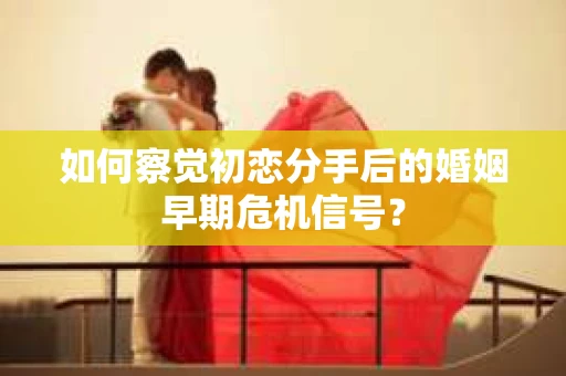 如何察觉初恋分手后的婚姻早期危机信号？