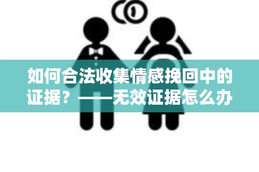 如何合法收集情感挽回中的证据？——无效证据怎么办？
