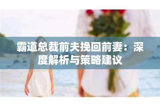 霸道总裁前夫挽回前妻：深度解析与策略建议