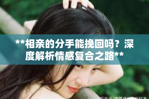 **相亲的分手能挽回吗？深度解析情感复合之路**