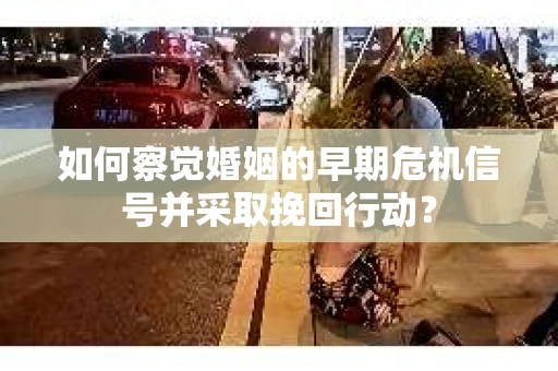 如何察觉婚姻的早期危机信号并采取挽回行动？