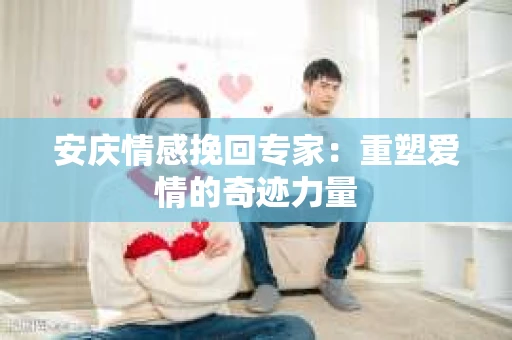 安庆情感挽回专家：重塑爱情的奇迹力量