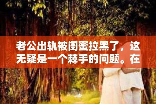 老公出轨被闺蜜拉黑了，这无疑是一个棘手的问题。在这个问题上，我想要和大家分享一下我的看法和经历，希望能给大家带来一些启示。