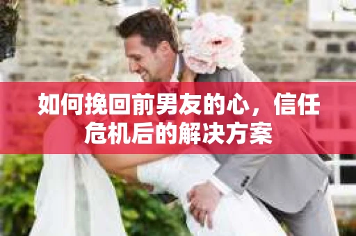 如何挽回前男友的心，信任危机后的解决方案