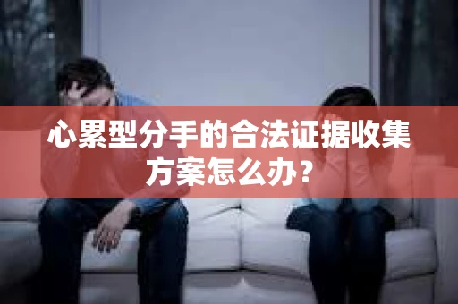 心累型分手的合法证据收集方案怎么办? 心累型分手的合法证据收集方案怎么办?