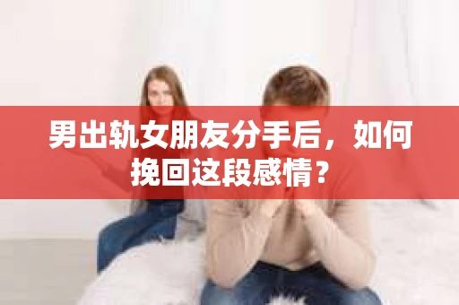 男出轨女朋友分手后，如何挽回这段感情？
