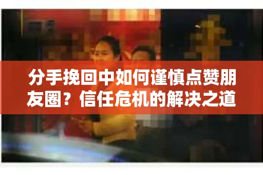 分手挽回中如何谨慎点赞朋友圈？信任危机的解决之道