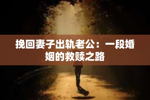 挽回妻子出轨老公:一段婚姻的救赎之路 挽回妻子出轨老公:一段婚姻的救赎之路