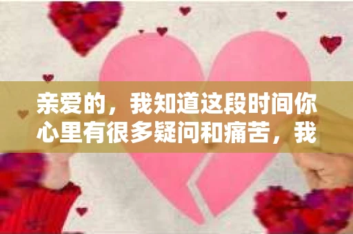 亲爱的，我知道这段时间你心里有很多疑问和痛苦，我也一样。我们在一起的时光，有欢笑也有泪水，那些美好的回忆，我永远都不会忘记。今天，我想通过这条短信，向你表达我的一些想法。