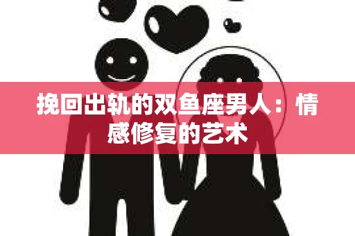 挽回出轨的双鱼座男人：情感修复的艺术