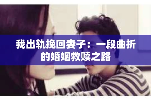 我出轨挽回妻子：一段曲折的婚姻救赎之路