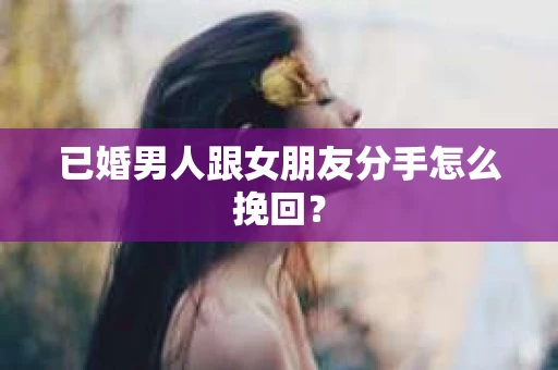 已婚男人跟女朋友分手怎么挽回？
