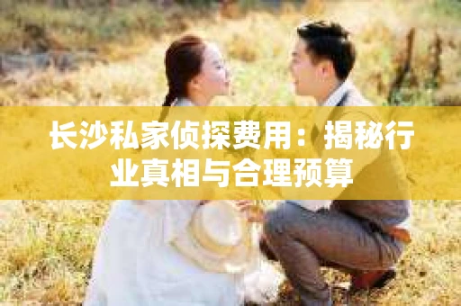长沙私家侦探费用：揭秘行业真相与合理预算