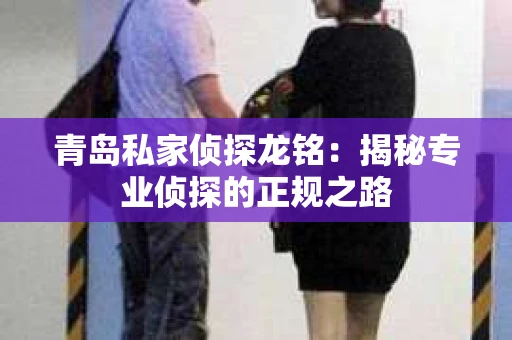 青岛私家侦探龙铭：揭秘专业侦探的正规之路