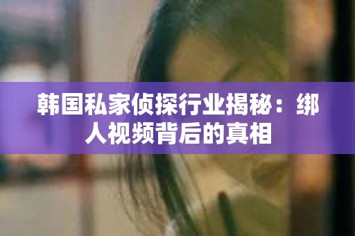 韩国私家侦探行业揭秘：绑人视频背后的真相