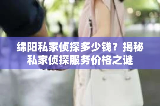 绵阳私家侦探多少钱？揭秘私家侦探服务价格之谜