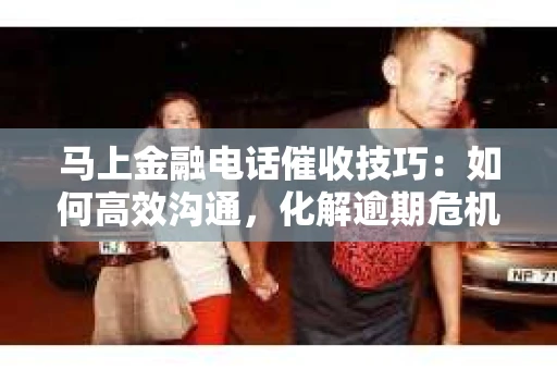 马上金融电话催收技巧：如何高效沟通，化解逾期危机
