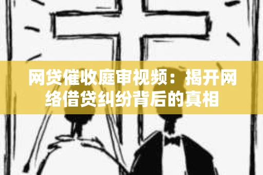 网贷催收庭审视频：揭开网络借贷纠纷背后的真相