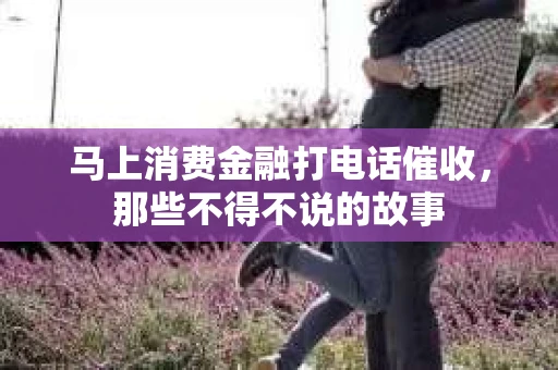 马上消费金融打电话催收，那些不得不说的故事