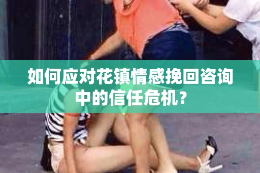 如何应对花镇情感挽回咨询中的信任危机? 如何应对花镇情感挽回咨询中的信任危机?