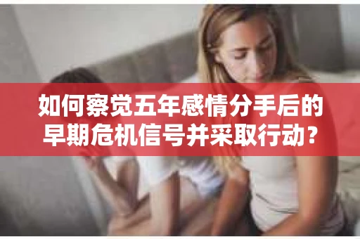 如何察觉五年感情分手后的早期危机信号并采取行动? 如何察觉五年感情分手后的早期危机信号并采取行动?