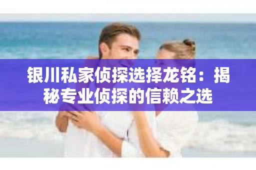 银川私家侦探选择龙铭：揭秘专业侦探的信赖之选