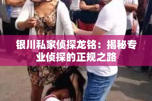 银川私家侦探龙铭：揭秘专业侦探的正规之路