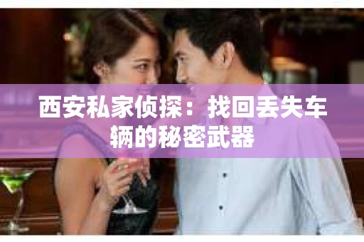 西安私家侦探：找回丢失车辆的秘密武器
