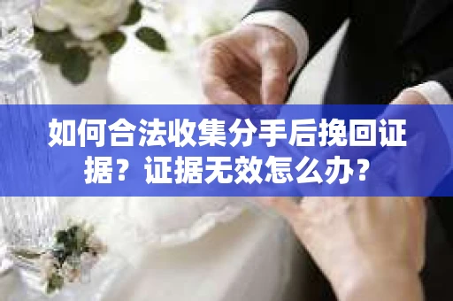 如何合法收集分手后挽回证据？证据无效怎么办？