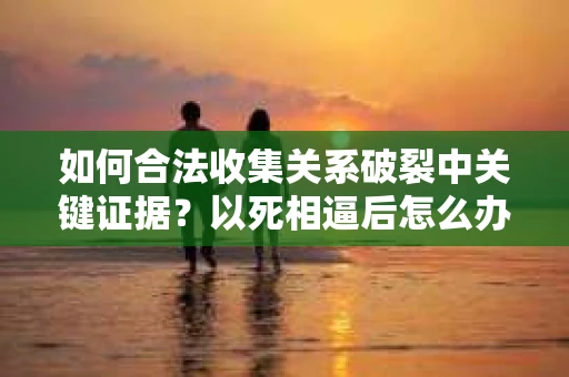 如何合法收集关系破裂中关键证据？以死相逼后怎么办？
