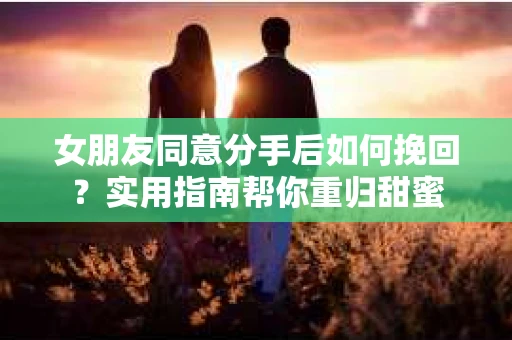 女朋友同意分手后如何挽回?实用指南帮你重归甜蜜 女朋友同意分手后如何挽回?实用指南帮你重归甜蜜