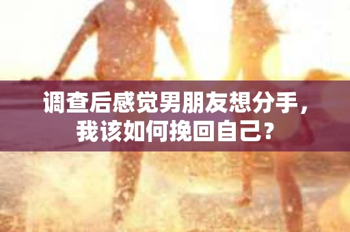 调查后感觉男朋友想分手，我该如何挽回自己？