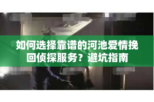 如何选择靠谱的河池爱情挽回侦探服务？避坑指南