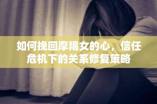 如何挽回摩羯女的心，信任危机下的关系修复策略