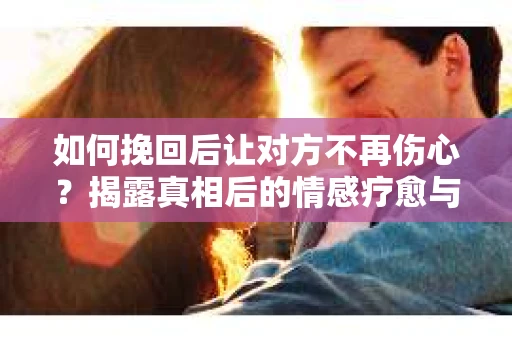 如何挽回后让对方不再伤心？揭露真相后的情感疗愈与前行计划