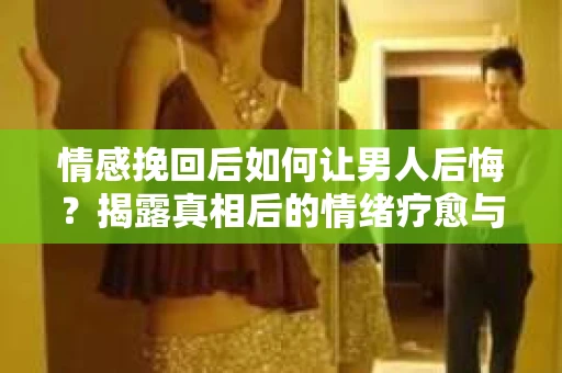情感挽回后如何让男人后悔？揭露真相后的情绪疗愈与人生决策