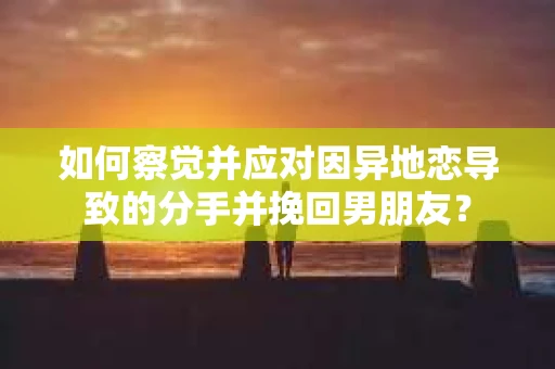 如何察觉并应对因异地恋导致的分手并挽回男朋友？