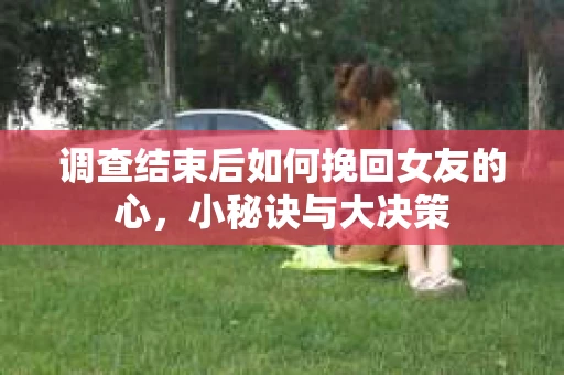 调查结束后如何挽回女友的心，小秘诀与大决策