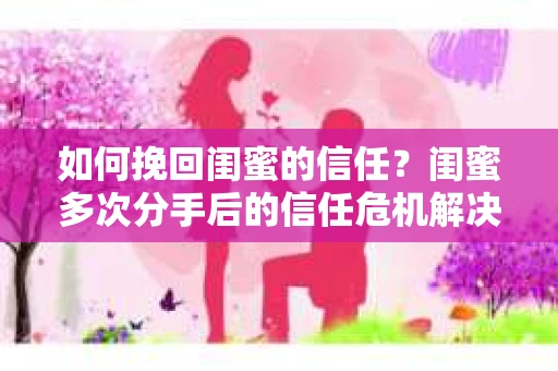 如何挽回闺蜜的信任？闺蜜多次分手后的信任危机解决方案