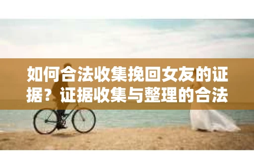 如何合法收集挽回女友的证据?证据收集与整理的合法策略怎么办? 如何合法收集挽回女友的证据?证据收集与整理的合法策略怎么办?