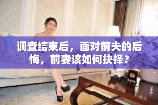 调查结束后，面对前夫的后悔，前妻该如何抉择？
