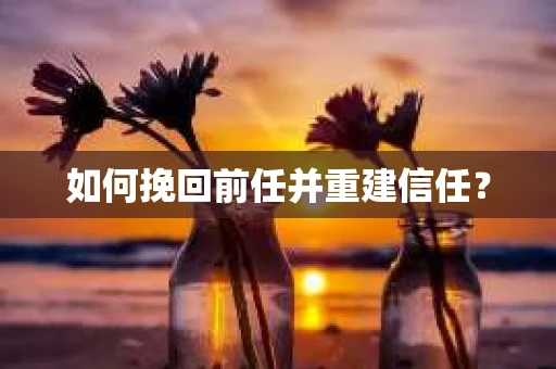 如何挽回前任并重建信任？